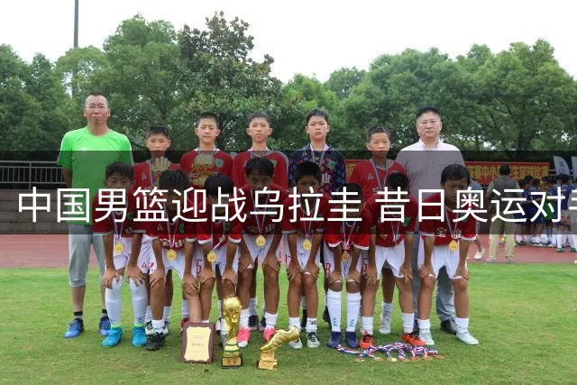 中国男篮迎战乌拉圭 昔日奥运对手今再相逢