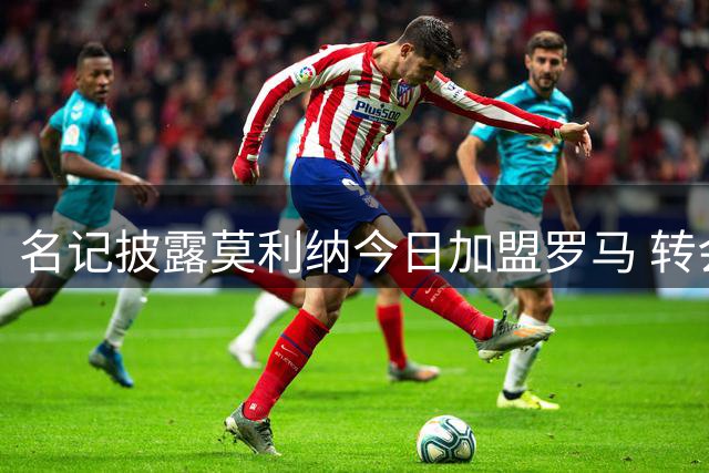 名记披露莫利纳今日加盟罗马 转会费总额达1700万欧