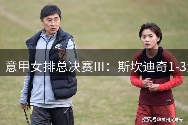 意甲女排总决赛III：斯坎迪奇1-3负科内 朱婷12分
