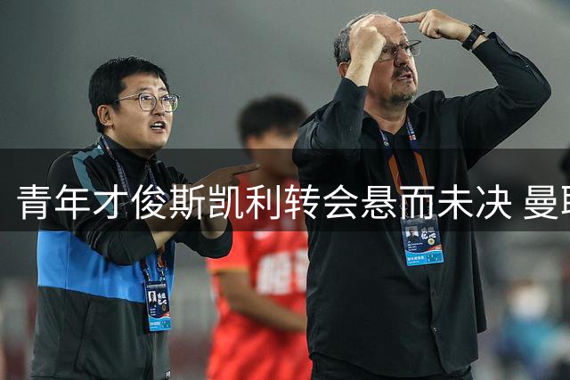 青年才俊斯凯利转会悬而未决 曼联继续追逐霍尔引关注